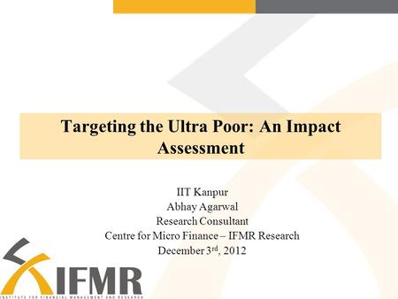 Targeting the Ultra Poor: An Impact Assessment IIT Kanpur Abhay Agarwal Research Consultant Centre for Micro Finance – IFMR Research December 3 rd, 2012.