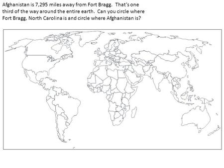 Afghanistan is 7,295 miles away from Fort Bragg. That’s one third of the way around the entire earth. Can you circle where Fort Bragg, North Carolina is.