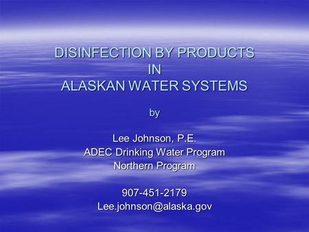DISINFECTION BY PRODUCTS IN ALASKAN WATER SYSTEMS by Lee Johnson, P.E. ADEC Drinking Water Program Northern Program