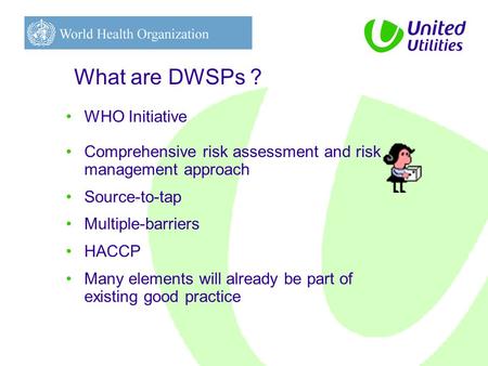 What are DWSPs ? WHO Initiative Comprehensive risk assessment and risk management approach Source-to-tap Multiple-barriers HACCP Many elements will already.