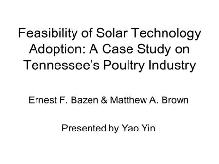 Feasibility of Solar Technology Adoption: A Case Study on Tennessee’s Poultry Industry Ernest F. Bazen & Matthew A. Brown Presented by Yao Yin.