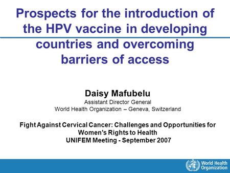 Prospects for the introduction of the HPV vaccine in developing countries and overcoming barriers of access Daisy Mafubelu Assistant Director General World.