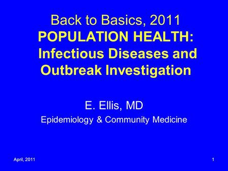 April, 20111 Back to Basics, 2011 POPULATION HEALTH: Infectious Diseases and Outbreak Investigation E. Ellis, MD Epidemiology & Community Medicine.