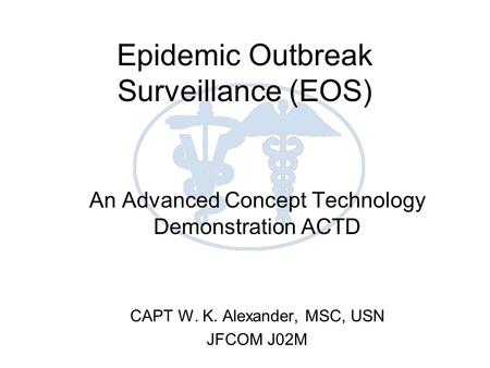 Epidemic Outbreak Surveillance (EOS) An Advanced Concept Technology Demonstration ACTD CAPT W. K. Alexander, MSC, USN JFCOM J02M.