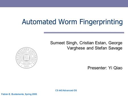 CS 443 Advanced OS Fabián E. Bustamante, Spring 2005 Automated Worm Fingerprinting Sumeet Singh, Cristian Estan, George Varghese and Stefan Savage Presenter: