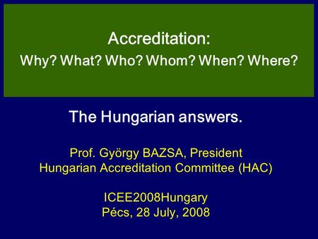 The Hungarian answers. Prof. György BAZSA, President Hungarian Accreditation Committee (HAC) ICEE2008Hungary Pécs, 28 July, 2008 Accreditation: Why? What?
