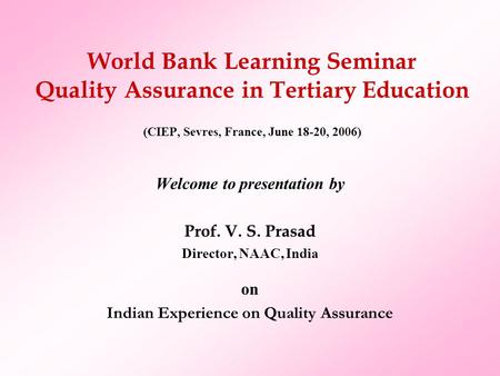 World Bank Learning Seminar Quality Assurance in Tertiary Education (CIEP, Sevres, France, June 18-20, 2006) Welcome to presentation by Prof. V. S. Prasad.