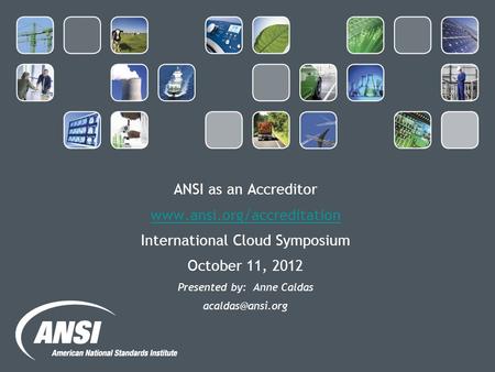 ANSI as an Accreditor  International Cloud Symposium October 11, 2012 Presented by: Anne Caldas