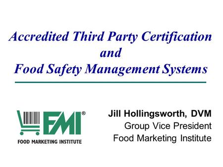 Accredited Third Party Certification and Food Safety Management Systems Jill Hollingsworth, DVM Group Vice President Food Marketing Institute.