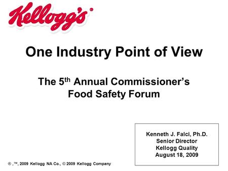One Industry Point of View The 5 th Annual Commissioner’s Food Safety Forum Kenneth J. Falci, Ph.D. Senior Director Kellogg Quality August 18, 2009 ®,™,