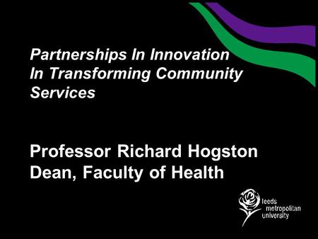Partnerships In Innovation In Transforming Community Services Professor Richard Hogston Dean, Faculty of Health.