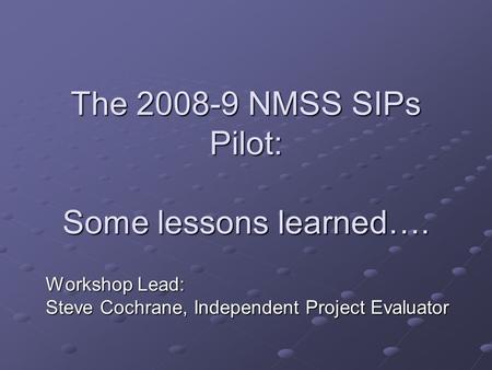 The 2008-9 NMSS SIPs Pilot: Some lessons learned…. Workshop Lead: Steve Cochrane, Independent Project Evaluator.