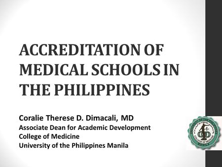 ACCREDITATION OF MEDICAL SCHOOLS IN THE PHILIPPINES Coralie Therese D. Dimacali, MD Associate Dean for Academic Development College of Medicine University.