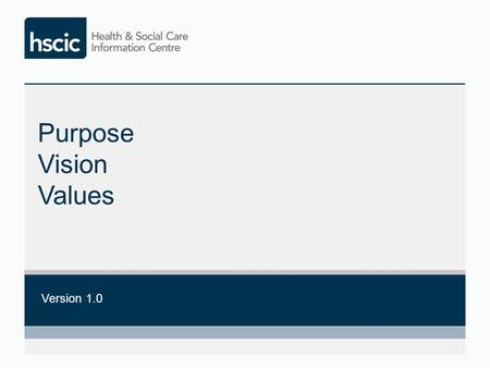 Purpose Vision Values Version 1.0. Core Purpose The Health and Social Care Information Centre is a ground-breaking data, information and technology resource.