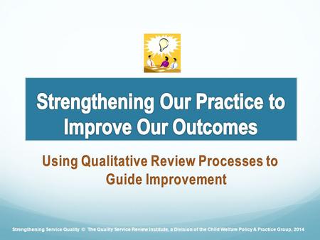 Strengthening Service Quality © The Quality Service Review Institute, a Division of the Child Welfare Policy & Practice Group, 2014.