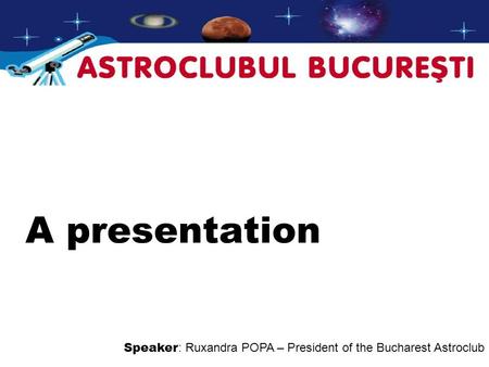 A presentation Speaker : Ruxandra POPA – President of the Bucharest Astroclub.