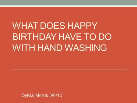 WHAT DOES HAPPY BIRTHDAY HAVE TO DO WITH HAND WASHING Sylvia Morris 5/6/12.