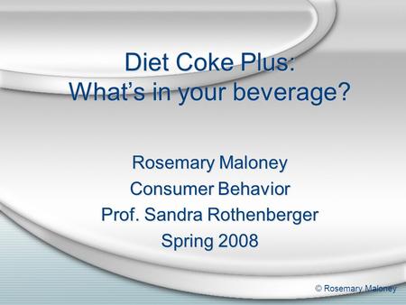 Diet Coke Plus: What’s in your beverage? Rosemary Maloney Consumer Behavior Prof. Sandra Rothenberger Spring 2008 Rosemary Maloney Consumer Behavior Prof.