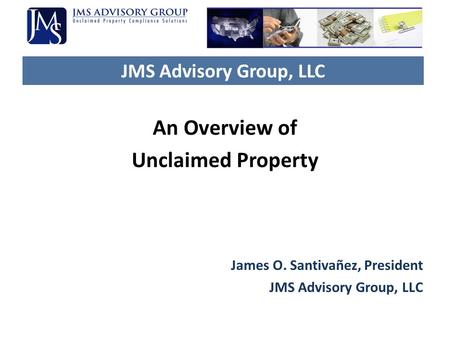 JMS Advisory Group, LLC An Overview of Unclaimed Property James O. Santivañez, President JMS Advisory Group, LLC.