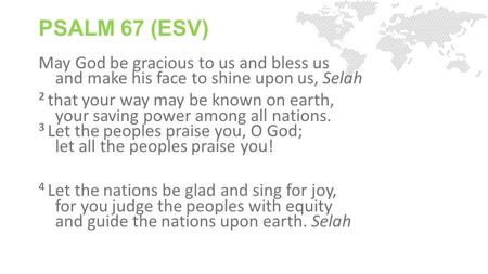 PSALM 67 (ESV) May God be gracious to us and bless us and make his face to shine upon us, Selah 2 that your way may be known on earth, your saving power.