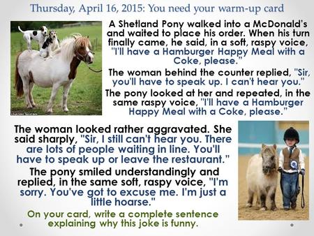 Thursday, April 16, 2015: You need your warm-up card A Shetland Pony walked into a McDonald’s and waited to place his order. When his turn finally came,