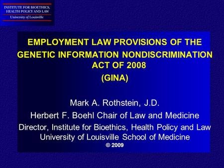 EMPLOYMENT LAW PROVISIONS OF THE GENETIC INFORMATION NONDISCRIMINATION ACT OF 2008 (GINA) Mark A. Rothstein, J.D. Herbert F. Boehl Chair of Law and Medicine.