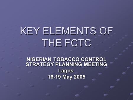 KEY ELEMENTS OF THE FCTC NIGERIAN TOBACCO CONTROL STRATEGY PLANNING MEETING Lagos 16-19 May 2005.