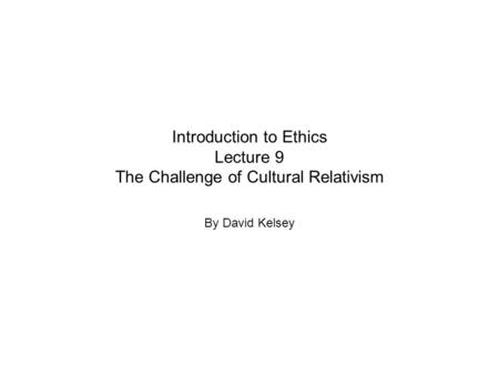 Introduction to Ethics Lecture 9 The Challenge of Cultural Relativism By David Kelsey.