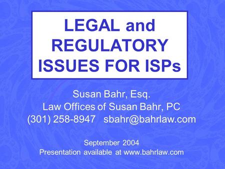 LEGAL and REGULATORY ISSUES FOR ISPs Susan Bahr, Esq. Law Offices of Susan Bahr, PC (301) 258-8947 September 2004 Presentation available.