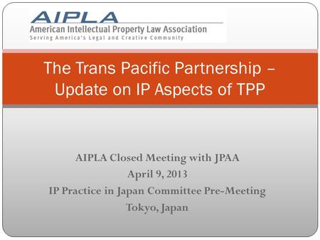 AIPLA Closed Meeting with JPAA April 9, 2013 IP Practice in Japan Committee Pre-Meeting Tokyo, Japan The Trans Pacific Partnership – Update on IP Aspects.