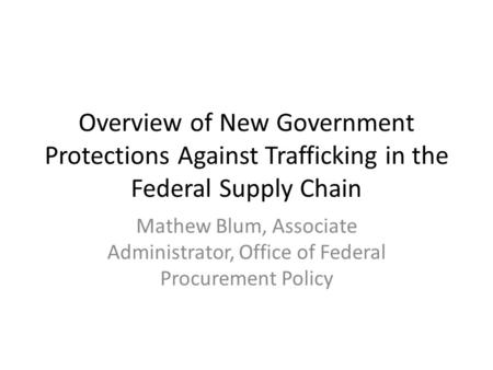 Overview of New Government Protections Against Trafficking in the Federal Supply Chain Mathew Blum, Associate Administrator, Office of Federal Procurement.