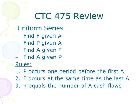 CTC 475 Review Uniform Series –Find F given A –Find P given A –Find A given F –Find A given P Rules: 1.P occurs one period before the first A 2.F occurs.