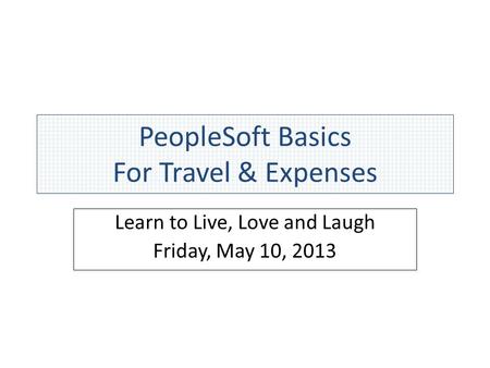 PeopleSoft Basics For Travel & Expenses Learn to Live, Love and Laugh Friday, May 10, 2013.