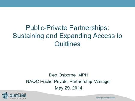 Public-Private Partnerships: Sustaining and Expanding Access to Quitlines Deb Osborne, MPH NAQC Public-Private Partnership Manager May 29, 2014.