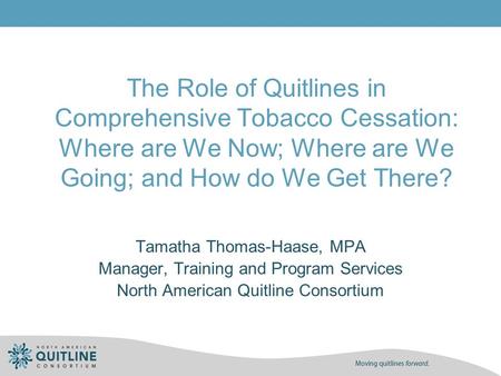 The Role of Quitlines in Comprehensive Tobacco Cessation: Where are We Now; Where are We Going; and How do We Get There? Tamatha Thomas-Haase, MPA Manager,