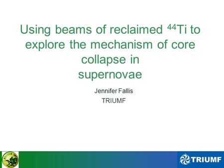 Jennifer Fallis - ERAWAST Workshop II - 2011 Using beams of reclaimed 44 Ti to explore the mechanism of core collapse in supernovae Jennifer Fallis TRIUMF.