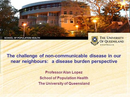 The challenge of non-communicable disease in our near neighbours: a disease burden perspective Professor Alan Lopez School of Population Health The University.