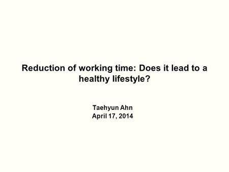 Reduction of working time: Does it lead to a healthy lifestyle? Taehyun Ahn April 17, 2014.