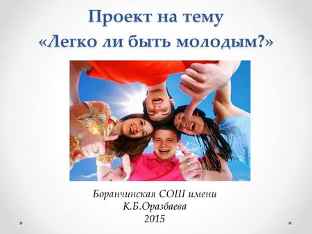 Проект на тему «Легко ли быть молодым?» Боранчинская СОШ имени К.Б.Оразбаева 2015.