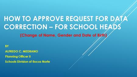 HOW TO APPROVE REQUEST FOR DATA CORRECTION – FOR SCHOOL HEADS BY ALFREDO C. MEDRANO Planning Officer II Schools Division of Ilocos Norte (Change of Name,
