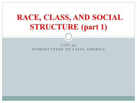LATI 50 INTRODUCTION TO LATIN AMERICA RACE, CLASS, AND SOCIAL STRUCTURE (part 1)