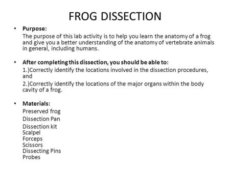 FROG DISSECTION Purpose: The purpose of this lab activity is to help you learn the anatomy of a frog and give you a better understanding of the anatomy.