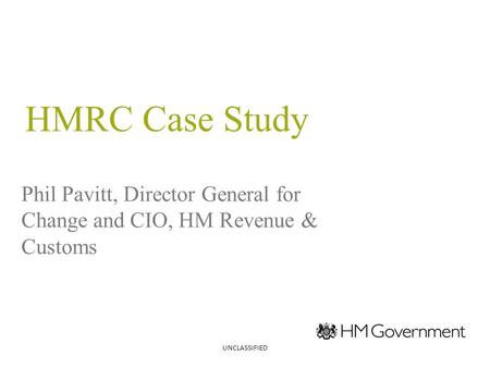 HMRC Case Study Phil Pavitt, Director General for Change and CIO, HM Revenue & Customs UNCLASSIFIED.