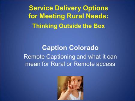 Service Delivery Options for Meeting Rural Needs: Thinking Outside the Box Caption Colorado Remote Captioning and what it can mean for Rural or Remote.