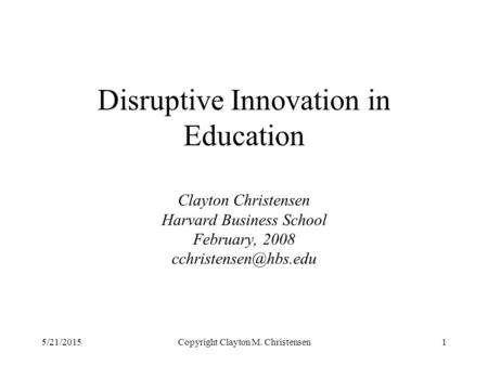 5/21/2015Copyright Clayton M. Christensen1 Disruptive Innovation in Education Clayton Christensen Harvard Business School February, 2008
