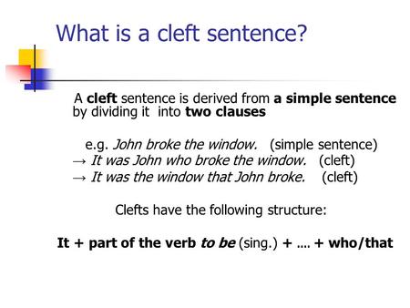 What is a cleft sentence? A cleft sentence is derived from a simple sentence by dividing it into two clauses e.g. John broke the window. (simple sentence)