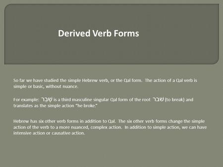 Derived Verb Forms So far we have studied the simple Hebrew verb, or the Qal form. The action of a Qal verb is simple or basic, without nuance. For example: