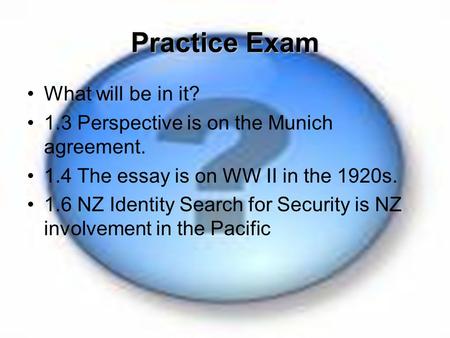 Practice Exam What will be in it? 1.3 Perspective is on the Munich agreement. 1.4 The essay is on WW II in the 1920s. 1.6 NZ Identity Search for Security.