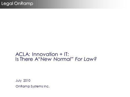 July 2010 OnRamp Systems Inc. Legal OnRamp ACLA: Innovation + IT: Is There A“New Normal” For Law?
