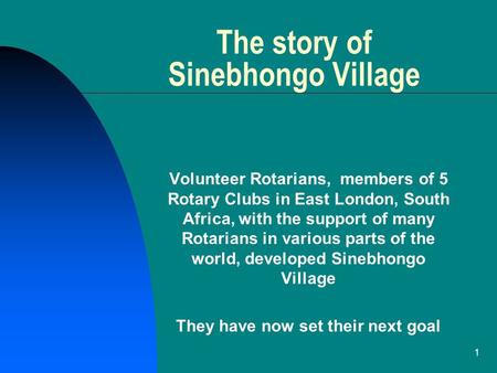 1 The story of Sinebhongo Village Volunteer Rotarians, members of 5 Rotary Clubs in East London, South Africa, with the support of many Rotarians in various.